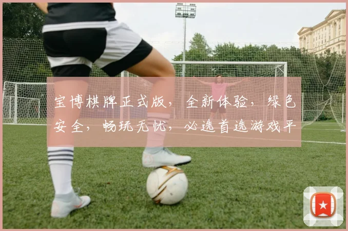 宝博棋牌正式版，全新体验，绿色安全，畅玩无忧，必选首选游戏平台，不容错过
