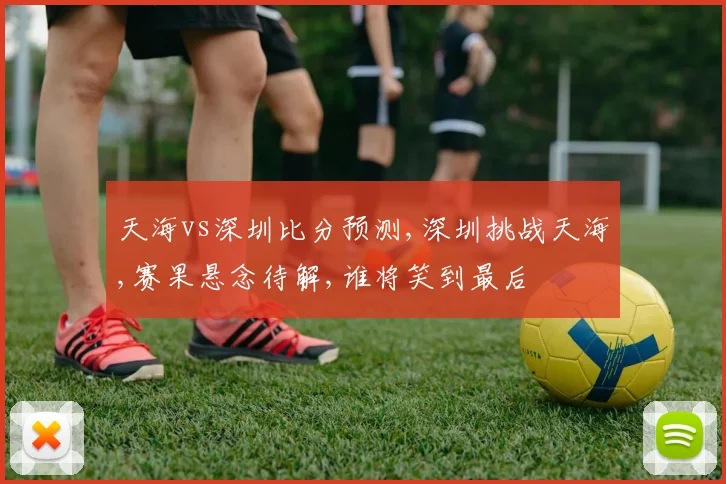 天海vs深圳比分预测,深圳挑战天海,赛果悬念待解,谁将笑到最后