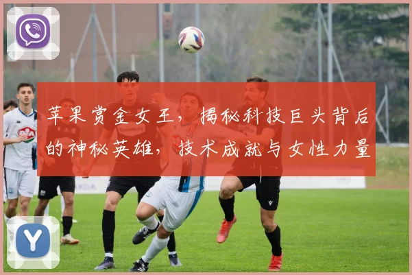 苹果赏金女王，揭秘科技巨头背后的神秘英雄，技术成就与女性力量三重奏，引关注