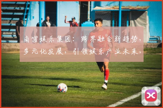 南宫娱乐集团：跨界融合新趋势，多元化发展，引领娱乐产业未来，三大战略布局，共赢未来
